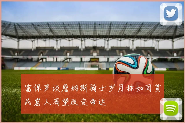 富保罗谈詹姆斯骑士岁月称如同贫民窟人渴望改变命运