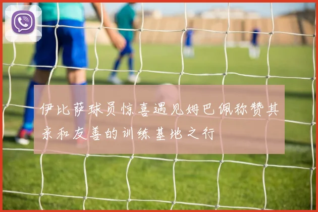 伊比萨球员惊喜遇见姆巴佩称赞其亲和友善的训练基地之行