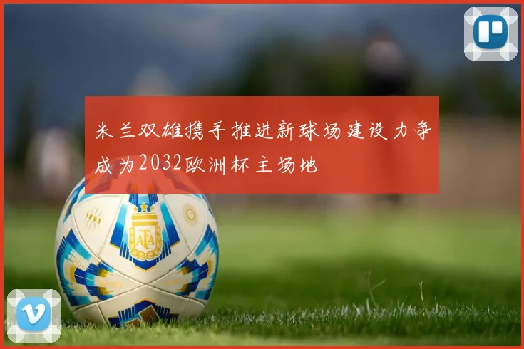 米兰双雄携手推进新球场建设力争成为2032欧洲杯主场地