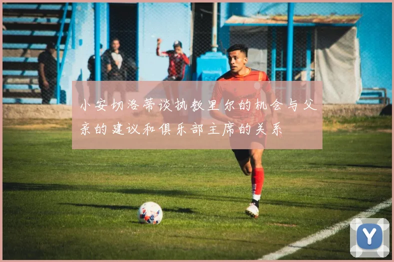 小安切洛蒂谈执教里尔的机会与父亲的建议和俱乐部主席的关系