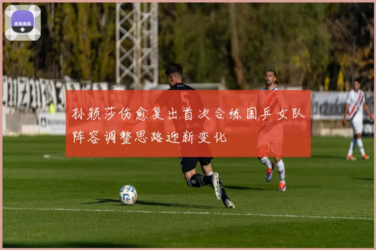 孙颖莎伤愈复出首次合练国乒女队阵容调整思路迎新变化